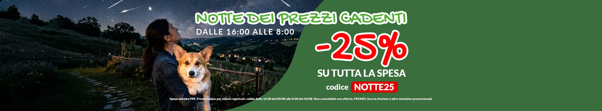 SOLO QUESTA NOTTE per te -25% su tutta la tua spesa! Raggiungi i 99&euro; di spesa e applica il codice NOTTE25 a carrello per ottenere il tuo sconto. Solo online per clienti registrati, valida dalle 16:00 del 09/08 fino alle 8:00 del 10/08. Non cumulabile con offerte, PROMO, scorta d'estate e altre iniziative promozionali.